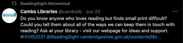 Tweet from Cambs Libraries: Do you know anyone who loves reading but finds small print difficult? Could you tell them about all of the ways we can keep them in touch with reading? Ask at your library - visit our webpage for ideas and support. #HiVIS2021 @ReadingSight https://cambridgeshire.gov.uk/residents/libraries-leisure-culture/libraries/library-services-for-people-with-a-visual-or-print-impairment